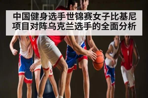 中国健身选手世锦赛女子比基尼项目对阵乌克兰选手的全面分析